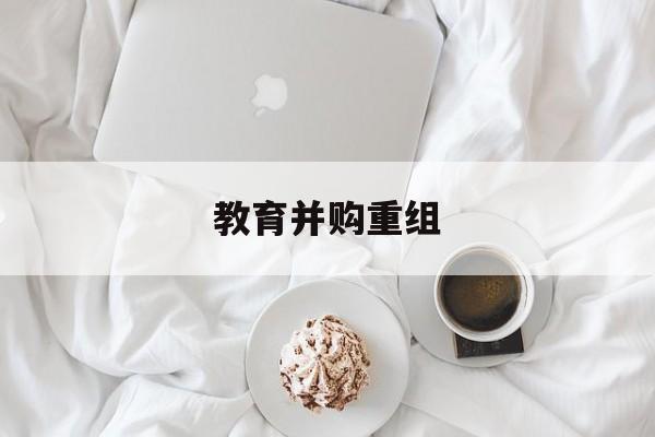衢州市教育并购重组(近年并购重组经典案例)